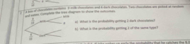  1/10 
2 a bex of chocolates contaies 9 milk chocolates and 6 dark chocolates. Two chocolates are pickied at random 
onf eaten. Complete the tree diagram to show the outcomes 
- Milk
 8/15  a) What is the probability getting 2 dark chocolates? 
b) What is the probability getting 2 of the same type?
 6/15  par