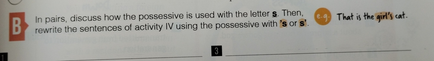 In pairs, discuss how the possessive is used with the letter s. Then, 
e.g.) That is the girl's cat. 
B rewrite the sentences of activity IV using the possessive with 's or s'. 
3