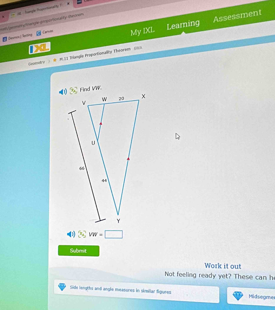 DL Trangle Proportionality 1 
My IXL Learning Assessment 
math/geometry/triangle-proportionality-theorem 
Desmos | Testing Canvas 
Geometry M.11 Triangle Proportionality Theorem 6WA
VW=□
Submit 
Work it out 
Not feeling ready yet? These can he 
Side lengths and angle measures in similar figures Midsegmer