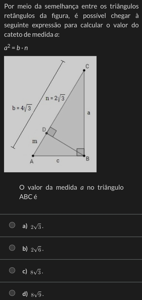 Por meio da semelhança entre os triângulos
retângulos da figura, é possível chegar à
seguinte expressão para calcular o valor do
cateto de medida a:
a^2=b· n
O valor da medida a no triângulo
ABC é
a) 2sqrt(3).
b) 2sqrt(6)·
c) 8sqrt(3).
d) 8sqrt(9)·