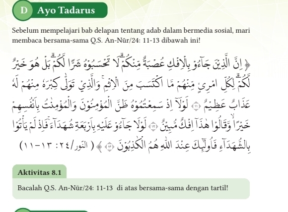 Ayo Tadarus 
Sebelum mempelajari bab delapan tentang adab dalam bermedia sosial, mari 
membaca bersama-sama Q.S. An-Nūr/24: 11-13 dibawah ini! 
st
(11-1r:r /j,j )
Aktivitas 8.1 
Bacalah Q.S. An-Nūr/24: 11-13 di atas bersama-sama dengan tartil!