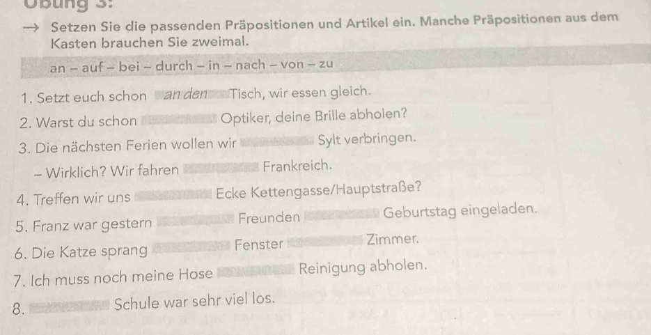 OBung 3: 
Setzen Sie die passenden Präpositionen und Artikel ein. Manche Präpositionen aus dem 
Kasten brauchen Sie zweimal. 
an - auf - bei - durch - in - nach - von - zu 
1. Setzt euch schon can denTisch, wir essen gleich. 
2. Warst du schon Optiker, deine Brille abholen? 
3. Die nächsten Ferien wollen wir Sylt verbringen. 
- Wirklich? Wir fahren Frankreich. 
4. Treffen wir uns Ecke Kettengasse/Hauptstraße? 
5. Franz war gestern Freunden Geburtstag eingeladen. 
6. Die Katze sprang Fenster 
Zimmer. 
7. Ich muss noch meine Hose Reinigung abholen. 
8. Schule war sehr viel los.