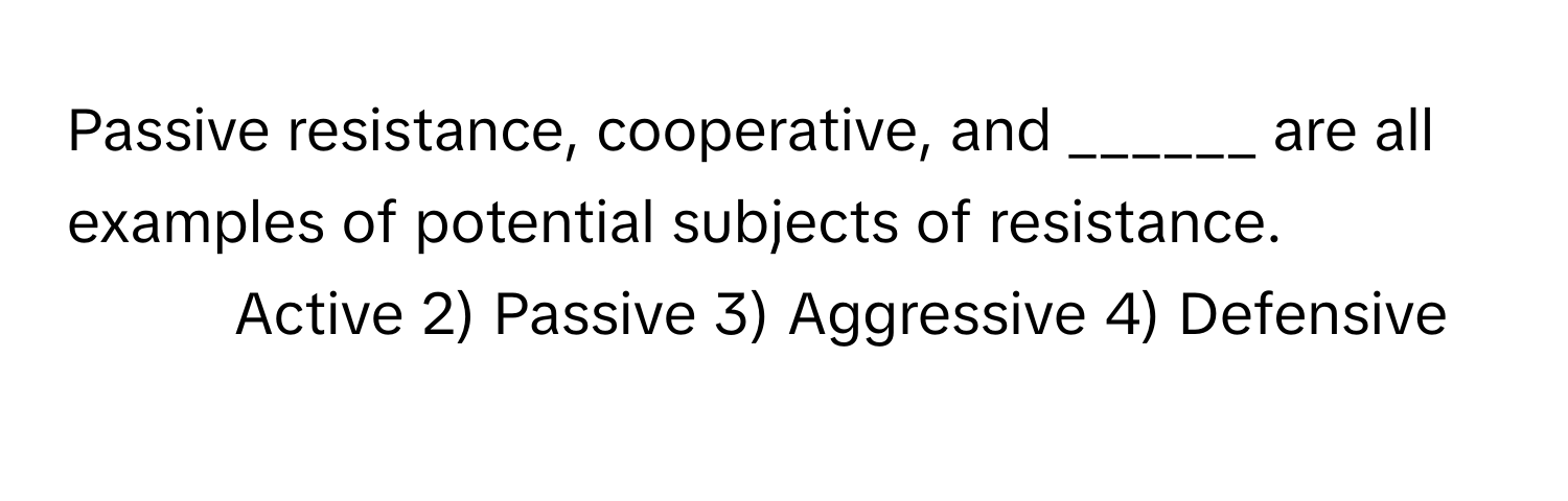 Passive resistance, cooperative, and ______ are all examples of potential subjects of resistance.

1) Active 2) Passive 3) Aggressive 4) Defensive