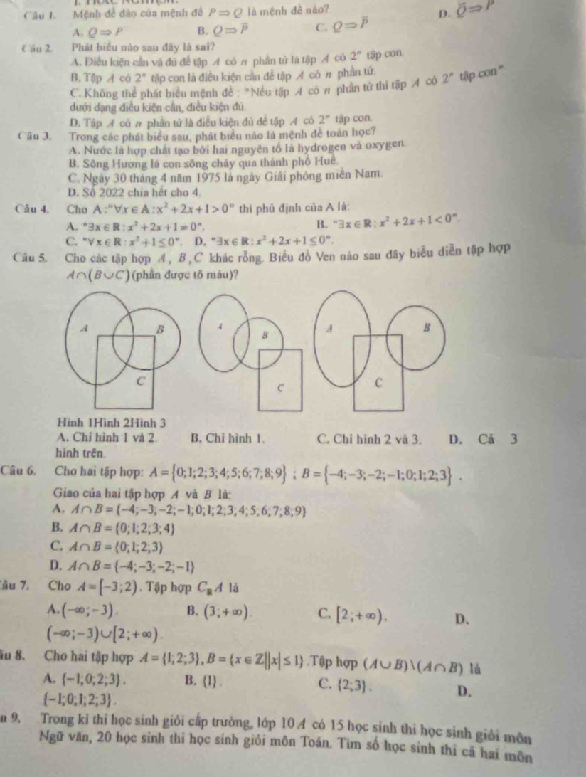 Mệnh đề dào của mệnh đề PRightarrow Q1 à mệnh đề nào?
D. overline QRightarrow P
A. QRightarrow P B. QRightarrow overline P C. QRightarrow overline P
( ầu 2. Phát biểu nào sau đây là sai?
A. Điều kiện cần và đủ để tập A có π phần tử là tập Á có 2^n tập con
B. Tập A có 2° tập con là điều kiện cần để tập イ có # phần tứ.
C. Không thể phát biểu mệnh đề "Nếu tập Á có π phần tử thi tập A có 2^n tập con"
dưới dạng điều kiện cần, điều kiện đủ
D. Tập A có # phần tử là điễu kiện đủ đề tập A có 2° tập con.
Cầu 3. Trong các phát biểu sau, phát biểu nào là mệnh đề toàn học?
A. Nước là hợp chất tạo bởi hai nguyên tổ là hydrogen và oxygen
B. Sông Hương lá con sông chảy qua thành phố Huê
C. Ngày 30 tháng 4 năm 1975 là ngày Giải phóng miên Nam.
D. Số 2022 chia hết cho 4.
Câu 4, Cho A:''forall x∈ A:x^2+2x+1>0'' thì phủ định của A lá:
A. ^circ 3x∈ R:x^2+2x+1=0°. B. ''exists x∈ R;x^2+2x+1<0^n.
C. ''forall x∈ R:x^2+1≤ 0^n D. ^circ exists x∈ R:x^2+2x+1≤ 0°.
Câu 5. Cho các tập hợp 4 , B ,C khác rồng. Biểu đồ Ven nào sau đây biểu diễn tập hợp
A∩ (B∪ C) (phần được tô màu)?
Hình 1Hình 2Hình 3
A. Chỉ hình 1 và 2 B. Chi hình 1. C. Chỉ hình 2 và 3. D. Cā 3
hình trên
Câu 6. Chơ hai tập hợp: A= 0;1;2;3;4;5;6;7;8;9 ;B= -4;-3;-2;-1;0;1;2;3 .
Giao của hai tập hợp A và B là:
A. A∩ B= -4;-3;-2;-1;0;1;2;3;4;5;6;7;8;9
B. A∩ B= 0;1;2;3;4
C. A∩ B= 0;1;2;3
D. A∩ B= -4;-3;-2;-1
âu 7. Cho A=[-3;2). Tập hợp C_RA là
A. (-∈fty ;-3). B. (3;+∈fty ). C. [2;+∈fty ). D.
(-∈fty ;-3)∪ [2;+∈fty ).
âu 8. Cho hai tập hợp A= 1;2;3 ,B= x∈ Z||x|≤ 1.Tập hqp (A∪ B)vee (A∩ B) là
A.  -1;0;2;3 . B. (1) . C.  2;3 .
 -1;0;1;2;3 .
D.
n 9. Trong ki thi học sinh giỏi cấp trường, lớp 10 4 có 15 học sinh thi học sinh giới môn
Ngữ văn, 20 học sinh thi học sinh giỏi môn Toán. Tìm số học sinh thi cá hai môn