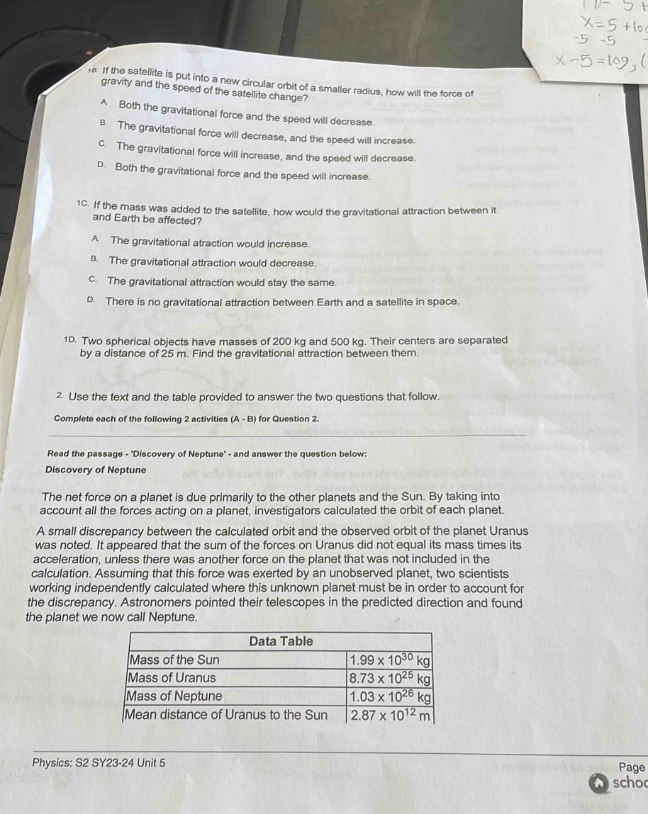 If the satellite is put into a new circular orbit of a smaller radius, how will the force of
gravity and the speed of the satellite change?
A Both the gravitational force and the speed will decrease.
B. The gravitational force will decrease, and the speed will increase.
C. The gravitational force will increase, and the speed will decrease.
D. Both the gravitational force and the speed will increase.
1C. If the mass was added to the satellite, how would the gravitational attraction between it
and Earth be affected?
A The gravitational atraction would increase.
B. The gravitational attraction would decrease.
c. The gravitational attraction would stay the same.
D. There is no gravitational attraction between Earth and a satellite in space.
1D. Two spherical objects have masses of 200 kg and 500 kg. Their centers are separated
by a distance of 25 m. Find the gravitational attraction between them.
2. Use the text and the table provided to answer the two questions that follow.
Complete each of the following 2 activities (A - B) for Question 2.
_
Read the passage - 'Discovery of Neptune' - and answer the question below:
Discovery of Neptune
The net force on a planet is due primarily to the other planets and the Sun. By taking into
account all the forces acting on a planet, investigators calculated the orbit of each planet.
A small discrepancy between the calculated orbit and the observed orbit of the planet Uranus
was noted. It appeared that the sum of the forces on Uranus did not equal its mass times its
acceleration, unless there was another force on the planet that was not included in the
calculation. Assuming that this force was exerted by an unobserved planet, two scientists
working independently calculated where this unknown planet must be in order to account for
the discrepancy. Astronomers pointed their telescopes in the predicted direction and found
the planet we now call Neptune.
_
Physics: S2 SY23-24 Unit 5 Page
scho
