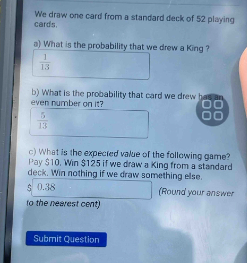 We draw one card from a standard deck of 52 playing 
cards. 
a) What is the probability that we drew a King ?
 1/13 
b) What is the probability that card we drew has an 
even number on it?
 5/13 
c) What is the expected value of the following game? 
Pay $10. Win $125 if we draw a King from a standard 
deck. Win nothing if we draw something else.
$ 0.38
(Round your answer 
to the nearest cent) 
Submit Question