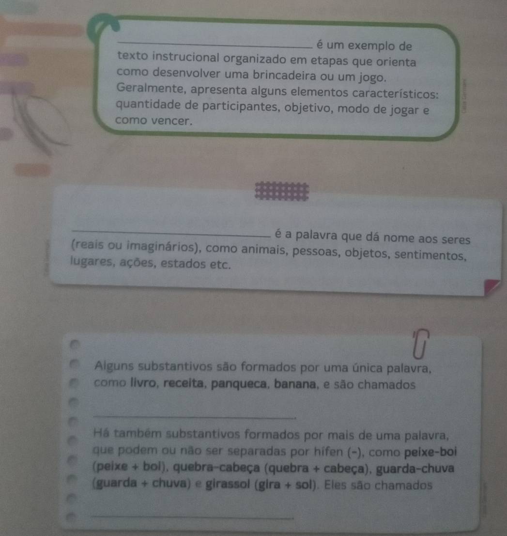 é um exemplo de 
texto instrucional organizado em etapas que orienta 
como desenvolver uma brincadeira ou um jogo. 
Geralmente, apresenta alguns elementos característicos: 
quantidade de participantes, objetivo, modo de jogar e 
como vencer. 
_ 
é a palavra que dá nome aos seres 
(reais ou imaginários), como animais, pessoas, objetos, sentimentos, 
lugares, ações, estados etc. 
Alguns substantivos são formados por uma única palavra, 
como livro, receita, panqueca, banana, e são chamados 
_ 
. 
Há também substantivos formados por mais de uma palavra, 
que podem ou não ser separadas por hífen (-), como peixe-boi 
(peixe + boi), quebra-cabeça (quebra + cabeça), guarda-chuva 
(guarda + chuva) e girassol (gira + sol). Eles são chamados 
_