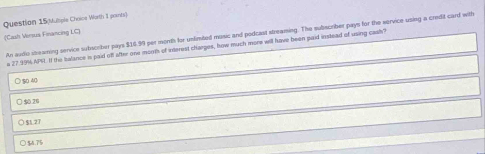 Question 15(Multiple Choice Worth 1 points)
(Cash Versus Financing LC) An audio streaming service subscriber pays $16.99 per month for unlimited music and podcast streaming. The subscriber pays for the service using a credit card with
a 27.99% APR. If the balance is paid off after one month of interest charges, how much more will have been paid instead of using cash?
$0 40
$0.26
$127
$4.75