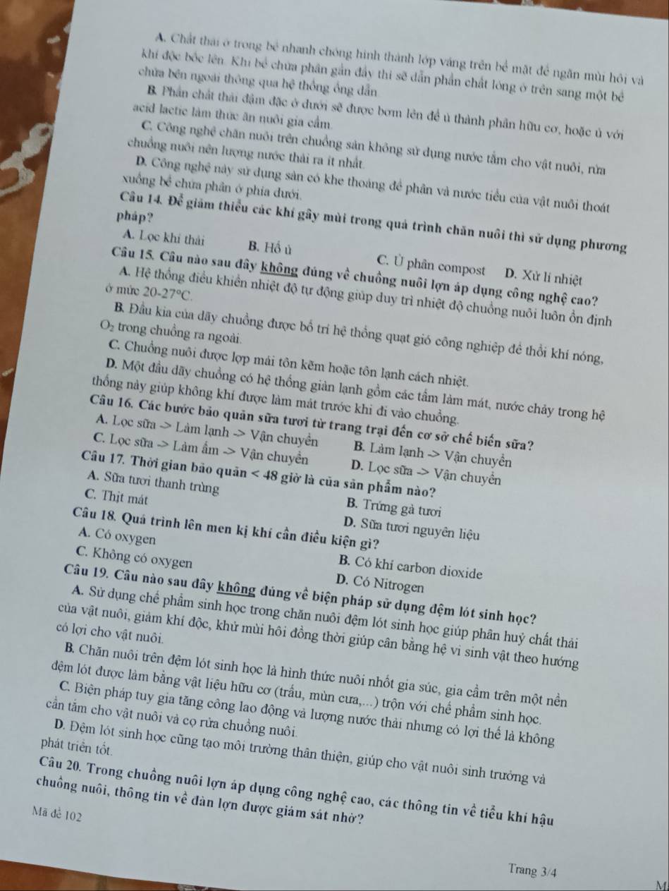 A. Chất thái ở trong bể nhanh chóng hình thành lớp váng trên bể mặt để ngăn mùi hội và
khi độc bốc lên. Khi bể chứa phần gắn đẩy thi sẽ dẫn phần chất lóng ở trên sang một bề
chứữa bên ngoài thông qua hệ thống ống dẫn
B. Phần chất thải đậm đặc ở dưới sẽ được bơm lên đề ủ thành phần hữu cơ, hoặc ủ với
acid lactic làm thức ăn nuôi gia cầm.
C. Công nghệ chăn nuôi trên chuồng sản không sử dụng nước tắm cho vật nuôi, rừa
chuồng nuôi nên lượng nước thải ra ít nhất.
D. Công nghệ này sử dụng sản có khe thoáng để phân và nước tiểu của vật nuôi thoát
xuống bc^(frac 1)2 chứa phân ở phía đưới.
pháp?
Câu 14. Doverline c^(2 giám thiểu các khí gây mùi trong quả trình chăn nuôi thì sử dụng phương
A. Lọc khi thải B. Hồ ủ C. Ü phân compost D. Xử lí nhiệt
Câu 15. Câu nào sau đây không đúng về chuồng nuôi lợn áp dụng công nghệ cao?
ở mức 20-27^circ)C.
A. Hệ thống điều khiển nhiệt độ tự động giúp duy trì nhiệt độ chuồng nuôi luôn ổn định
B. Đầu kia của dãy chuồng được bố trí hệ thổng quạt gió công nghiệp để thổi khí nóng,
O_2 trong chuồng ra ngoài.
C. Chuồng nuôi được lợp mái tôn kẽm hoặc tôn lạnh cách nhiệt.
D. Một đầu dãy chuồng có hệ thống giản lạnh gồm các tầm làm mát, nước chảy trong hệ
thống này giúp không khí được làm mát trước khi đi vào chuồng.
Câu 16. Các bước bảo quản sữa tươi từ trang trại đến cơ sở chế biến sữa?
A. Lọc sữa  > Làm lạ nhto Vận chuyền B. Làm lạnh > Vận chuyển
C. Lọc sữa -> Làm ẩm - Vận chuyển D. Lọc sữa -> Vận chuyển
Câu 17. Thời gian bảo quản <48</tex> giờ là của sān phẩm nào?
A. Sữa tươi thanh trùng B. Trứng gà tươi
C. Thịt mát D. Sữa tưới nguyên liệu
Câu 18. Quá trình lên men kị khí cần điều kiện gì?
A. Có oxygen B. Có khí carbon dioxide
C. Không có oxygen D. Có Nitrogen
Câu 19. Câu nào sau đây không đúng về biện pháp sử dụng đệm lót sinh học?
A. Sử dụng chể phẩm sinh học trong chăn nuôi đệm lót sinh học giúp phân huỷ chất thải
có lợi cho vật nuôi
của vật nuôi, giảm khí độc, khử mùi hôi đồng thời giúp cân bằng hệ vi sinh vật theo hướng
B. Chăn nuôi trên đệm lót sinh học là hình thức nuôi nhốt gia súc, gia cầm trên một nền
dệm lót được làm bằng vật liệu hữu cơ (trấu, mùn cưa,...) trộn với chế phẩm sinh học.
C. Biện pháp tuy gia tăng công lao động và lượng nước thải nhưng có lợi thể là không
cần tắm cho vật nuôi và cọ rửa chuồng nuôi.
phát triển tốt.
D. Đệm lót sinh học cũng tạo môi trường thân thiện, giúp cho vật nuôi sinh trưởng và
Câu 20. Trong chuồng nuôi lợn áp dụng công nghệ cao, các thông tin về tiểu khí hậu
chuồng nuôi, thông tin về đàn lợn được giám sát nhờ?
Mã đe 102
Trang 3/4