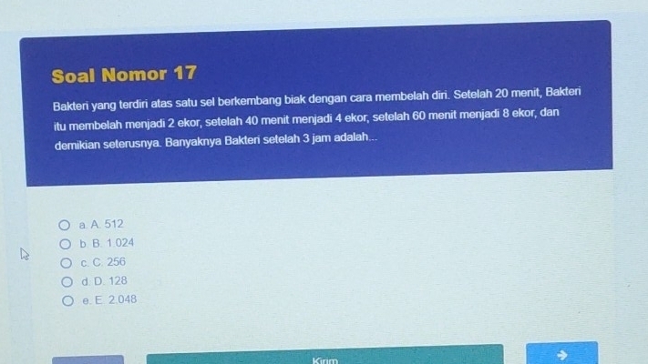 Soal Nomor 17
Bakteri yang terdiri atas satu sel berkembang biak dengan cara membelah dīri. Setelah 20 menit, Bakteri
itu membelah menjadi 2 ekor, setelah 40 menit menjadi 4 ekor, setelah 60 menit menjadi 8 ekor, dan
demikian seterusnya. Banyaknya Bakteri setelah 3 jam adalah...
a A. 512
b B. 1.024
c. C. 256
d. D. 128
e. E. 2.048
Kirm