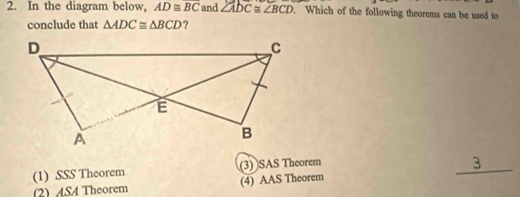 In the diagram below, AD≌ overline BC and ∠ ADC≌ ∠ BCD. Which of the following theorems can be used to
conclude that △ ADC≌ △ BCD ?
(1) SSS Theorem (3) SAS Theorem
_ 3
(2)ASA Theorem (4) AAS Theorem