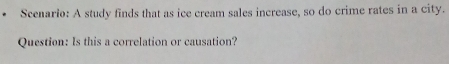 Scenario: A study finds that as ice cream sales increase, so do crime rates in a city. 
Question: Is this a correlation or causation?