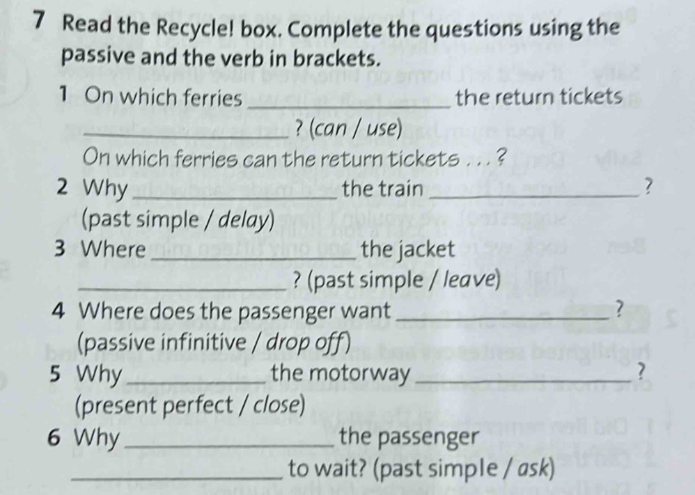 Read the Recycle! box. Complete the questions using the 
passive and the verb in brackets. 
1 On which ferries _the return tickets 
_? (can / use) 
On which ferries can the return tickets . . . ? 
2 Why_ the train _? 
(past simple / delay) 
3 Where_ the jacket 
_? (past simple / leave) 
4 Where does the passenger want _? 
(passive infinitive / drop off) 
5 Why_ the motorway_ ? 
(present perfect / close) 
6 Why _the passenger 
_to wait? (past simple / ask)