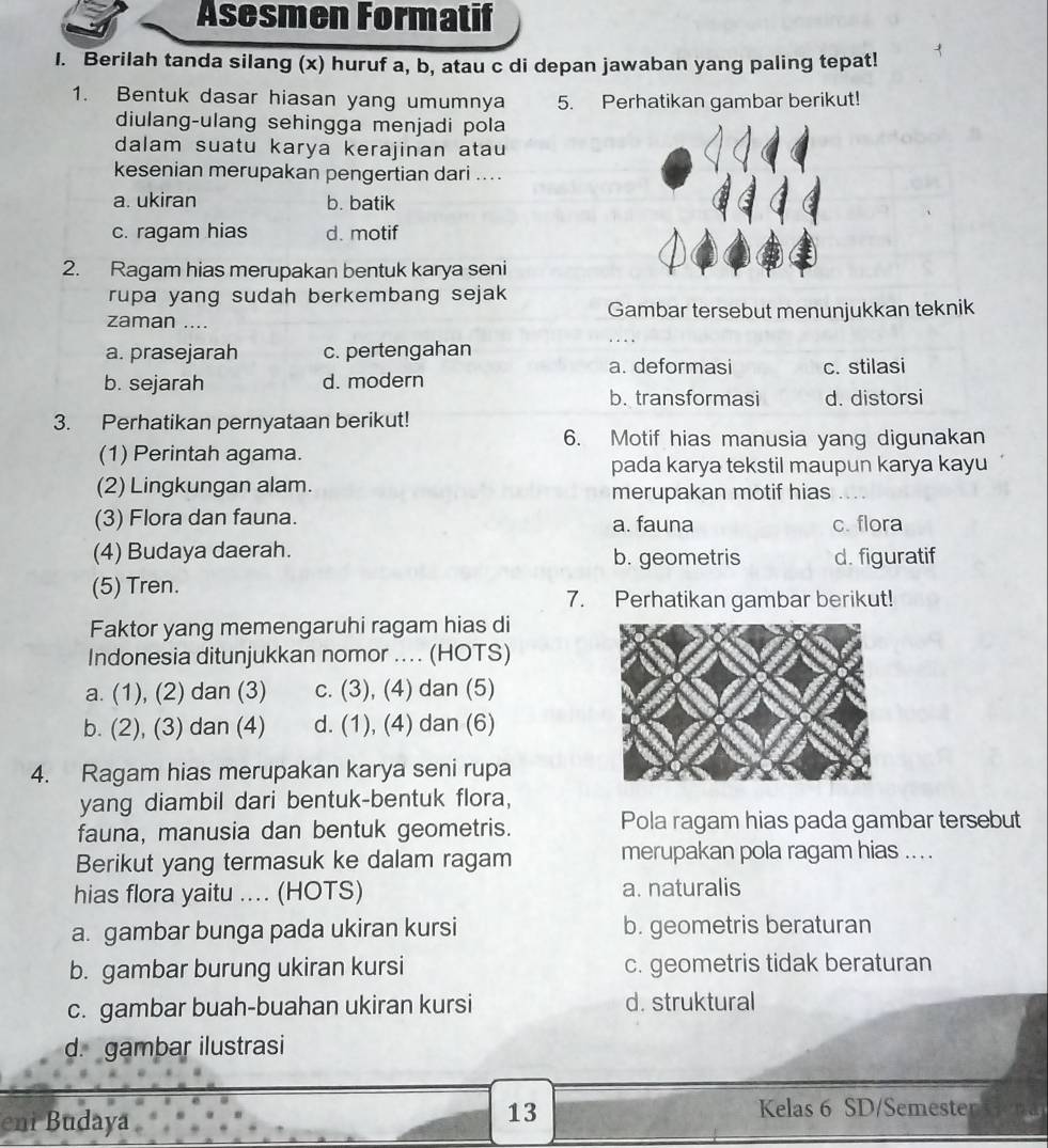 Asesmen Formatif
I. Berilah tanda silang (x) huruf a, b, atau c di depan jawaban yang paling tepat!
1. Bentuk dasar hiasan yang umumnya 5. Perhatikan gambar berikut!
diulang-ulang sehingga menjadi pola
dalam suatu karya kerajinan atau
kesenian merupakan pengertian dari ....
a. ukiran b. batik
c. ragam hias d. motif
2. Ragam hias merupakan bentuk karya seni
rupa yang sudah berkembang sejak 
zaman .... Gambar tersebut menunjukkan teknik
a. prasejarah c. pertengahan
a. deformasi c. stilasi
b. sejarah d. modern
b. transformasi d. distorsi
3. Perhatikan pernyataan berikut!
6. Motif hias manusia yang digunakan
(1) Perintah agama.
pada karya tekstil maupun karya kayu
(2) Lingkungan alam. merupakan motif hias
(3) Flora dan fauna. a. fauna c. flora
(4) Budaya daerah. b. geometris d. figuratif
(5) Tren.
7. Perhatikan gambar berikut!
Faktor yang memengaruhi ragam hias di
Indonesia ditunjukkan nomor .... (HOTS)
a. (1), (2) dan (3) c. (3), (4) dan (5)
b. (2), (3) dan (4) d. (1), (4) dan (6)
4. Ragam hias merupakan karya seni rupa
yang diambil dari bentuk-bentuk flora,
fauna, manusia dan bentuk geometris. Pola ragam hias pada gambar tersebut
Berikut yang termasuk ke dalam ragam merupakan pola ragam hias .. . .
hias flora yaitu .... (HOTS) a. naturalis
a. gambar bunga pada ukiran kursi b. geometris beraturan
b. gambar burung ukiran kursi c. geometris tidak beraturan
c. gambar buah-buahan ukiran kursi d. struktural
d. gambar ilustrasi
eni Budaya
13 Kelas 6 SD/Semester