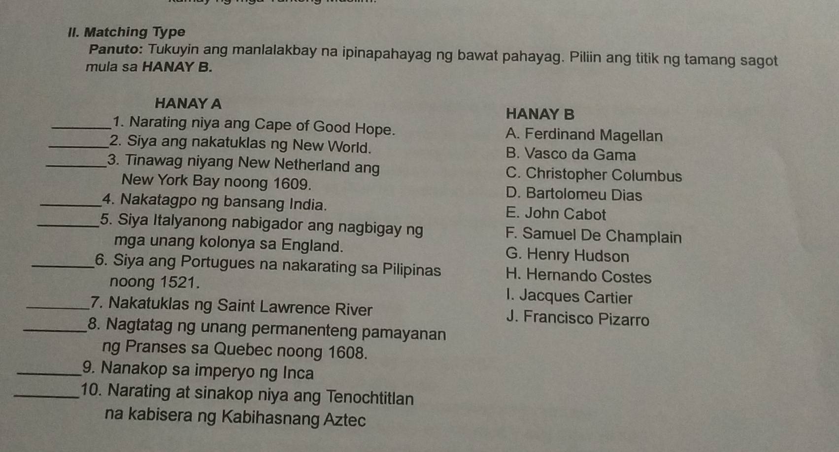 Matching Type
Panuto: Tukuyin ang manlalakbay na ipinapahayag ng bawat pahayag. Piliin ang titik ng tamang sagot
mula sa HANAY B.
HANAYA HANAY B
_1. Narating niya ang Cape of Good Hope. A. Ferdinand Magellan
_2. Siya ang nakatuklas ng New World. B. Vasco da Gama
_3. Tinawag niyang New Netherland ang C. Christopher Columbus
New York Bay noong 1609. D. Bartolomeu Dias
_4. Nakatagpo ng bansang India. E. John Cabot
_5. Siya Italyanong nabigador ang nagbigay ng F. Samuel De Champlain
mga unang kolonya sa England. G. Henry Hudson
_6. Siya ang Portugues na nakarating sa Pilipinas H. Hernando Costes
noong 1521. 1. Jacques Cartier
_7. Nakatuklas ng Saint Lawrence River J. Francisco Pizarro
_8. Nagtatag ng unang permanenteng pamayanan
ng Pranses sa Quebec noong 1608.
_9. Nanakop sa imperyo ng Inca
_10. Narating at sinakop niya ang Tenochtitlan
na kabisera ng Kabihasnang Aztec