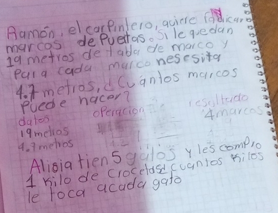 Ramon, el carPinlero, quicre foldica, 
marcos depueras. Si le quedan
19 metros detabla de marco y 
Para cada mulco nesesita
4. 3metros, dCuanlos maicos 
puede hacer? 
datos operacion resoltado 
19melios 4marcos
4. 7 metios 
Alisia fiensgalos yles comp1o 
1 kilo de Crocelasdcuantos kilos 
le loca acada gato