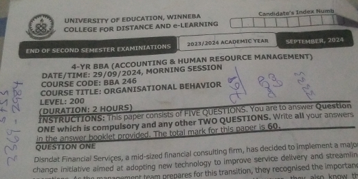 UNIVERSITY OF EDUCATION, WINNEBA Candidate's Index Numb 
88 COLLEGE FOR DISTANCE AND e-LEARNING 
END OF SECOND SEMESTER EXAMINIATIONS 2023/2024 ACADEMIC YEAR SEPTEMBER, 2024 
4-YR BBA (ACCOUNTING & HUMAN RESOURCE MANAGEMENT) 
DATE/TIME: 29/09/2024, MORNING SESSION 
COURSE CODE: BBA 246 
COURSE TITLE: ORGANISATIONAL BEHAVIOR 
LEVEL: 200
(DURATION: 2 HOURS) 
INSTRUCTIONS: This paper consists of FIVE QUESTIONS. You are to answer Question 
ONE which is compulsory and any other TWO QUESTIONS. Write all your answers 
in the answer booklet provided. The total mark for this paper is 60. 
QUESTION ONE 
Disndat Financial Services, a mid-sized financial consulting firm, has decided to implement a majo 
change initlative almed at adopting new technology to improve service delivery and streamlin 
management team prepares for this transition, they recognised the importane also know th