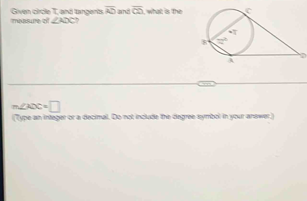 Given circle T, and tangents overline AD and overline CD , whatt is the
measure of ∠ ADC 7
D
m∠ ADC=□
(Type an integer or a decimail. Do not include the degree symbol in your answer.)