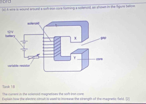 ebra 
(a) A wire is wound around a soft-iron core forming a solenoid, as shown in the figure below. 
Task 18 
The current in the solenoid magnetises the soft-iron core. 
Explain how the electric circuit is used to increase the strength of the magnetic field. [2]