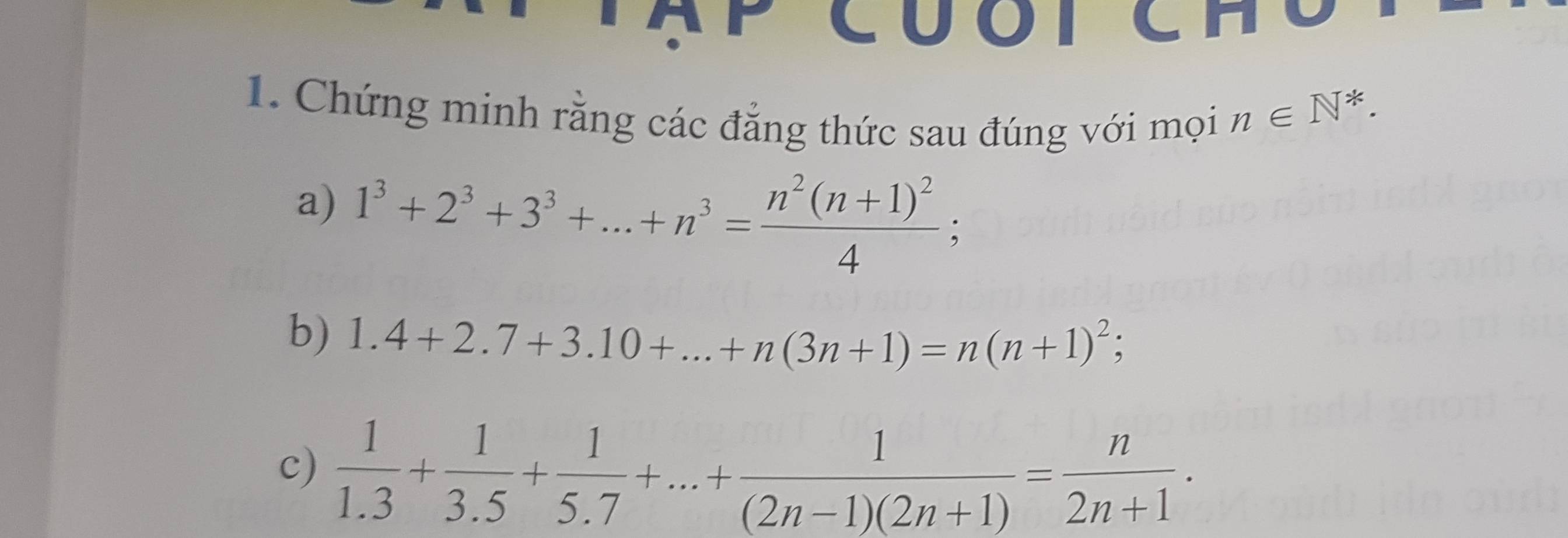 CUOICH C 
1. Chứng minh rằng các đẳng thức sau đúng với mọi
n∈ N^*. 
a) 1^3+2^3+3^3+...+n^3=frac n^2(n+1)^24; 
b) 1.4+2.7+3.10+...+n(3n+1)=n(n+1)^2; 
c)  1/1.3 + 1/3.5 + 1/5.7 +...+ 1/(2n-1)(2n+1) = n/2n+1 .