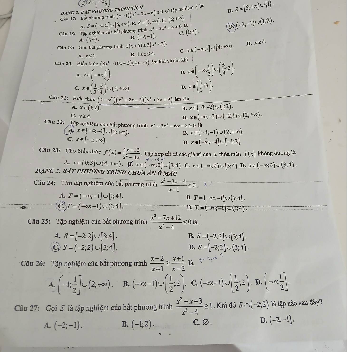 C S=(-2;frac 2)·
Dạng 2. báT pHươNG tRÌNH tích
D. S=[6;+∈fty )∪  1 .
có tập nghiệm S là:
* Câu 17: Bất phương trình (x-1)(x^2-7x+6)≥ 0 C. (6;+∈fty ).
A. S=(-∈fty ;1]∪ [6;+∈fty ) B. S=[6;+∈fty ).
Câu 18: Tập nghiệm của bất phương trình x^4-5x^2+4<0</tex> là
D. (-2;-1)∪ (1;2).
A. (1;4).
B. (-2;-1). C. (1;2).
Câu 19: Giải bất phương trình x(x+5)≤ 2(x^2+2). x∈ (-∈fty ;1]∪ [4;+∈fty ). D. x≥ 4.
C.
A. x≤ 1.
B. 1≤ x≤ 4.
Câu 20: Biểu thức (3x^2-10x+3)(4x-5) âm khi và chỉ khi
A. x∈ (-∈fty ; 5/4 ).
B. x∈ (-∈fty ; 1/3 )∪ ( 5/4 ;3).
C. x∈ ( 1/3 ; 5/4 )∪ (3;+∈fty ). x∈ ( 1/3 ;3).
D.
Câu 21: Biểu thức (4-x^2)(x^2+2x-3)(x^2+5x+9) âm khi
A. x∈ (1;2). B. x∈ (-3;-2)∪ (1;2).
C. x≥ 4.
D. x∈ (-∈fty ;-3)∪ (-2;1)∪ (2;+∈fty ).
Câu 22: Tập nghiệm của bất phương trình x^3+3x^2-6x-8≥ 0 là
A x∈ [-4;-1]∪ [2;+∈fty ).
B. x∈ (-4;-1)∪ (2;+∈fty ).
C. x∈ [-1;+∈fty ).
D. x∈ (-∈fty ;-4]∪ [-1;2].
Câu 23: Cho biểu thức f(x)= (4x-12)/x^2-4x . Tập hợp tất cả các giá trị của x thỏa mãn f(x) không dương là
A. x∈ (0;3]∪ (4;+∈fty ). B. x∈ (-∈fty ;0]∪ [3;4). C. x∈ (-∈fty ;0)∪ [3;4). D. x∈ (-∈fty ;0)∪ (3;4).
DẠNG 3. BÁT PHƯơNG TRÌNH CHỨA ảN ở mẫU
Câu 24: Tìm tập nghiệm của bất phương trình  (x^2-3x-4)/x-1 ≤ 0.
A. T=(-∈fty ;-1]∪ [1;4]. B. T=(-∈fty ;-1]∪ (1;4].
C T=(-∈fty ;-1)∪ (1;4].
D. Tequiv (-∈fty ;-1]∪ (1;4)^-
Câu 25: Tập nghiệm của bất phương trình  (x^2-7x+12)/x^2-4 ≤ 0 là.
A. S=[-2;2]∪ [3;4]. B. S=(-2;2]∪ [3;4].
C, S=(-2;2)∪ [3;4]. D. S=[-2;2]∪ (3;4).
* Câu 26: Tập nghiệm của bất phương trình  (x-2)/x+1 ≥  (x+1)/x-2  là.
A. (-1; 1/2 ]∪ (2;+∈fty ). B. (-∈fty ;-1)∪ ( 1/2 ;2). C. (-∈fty ;-1)∪ [ 1/2 ;2). D. (-∈fty ; 1/2 ].
Câu 27: Gọi S là tập nghiệm của bất phương trình  (x^2+x+3)/x^2-4 ≥ 1. Khi đó S∩ (-2;2) là tập nào sau đây?
D.
A. (-2;-1). B. (-1;2). C.Ø. (-2;-1].