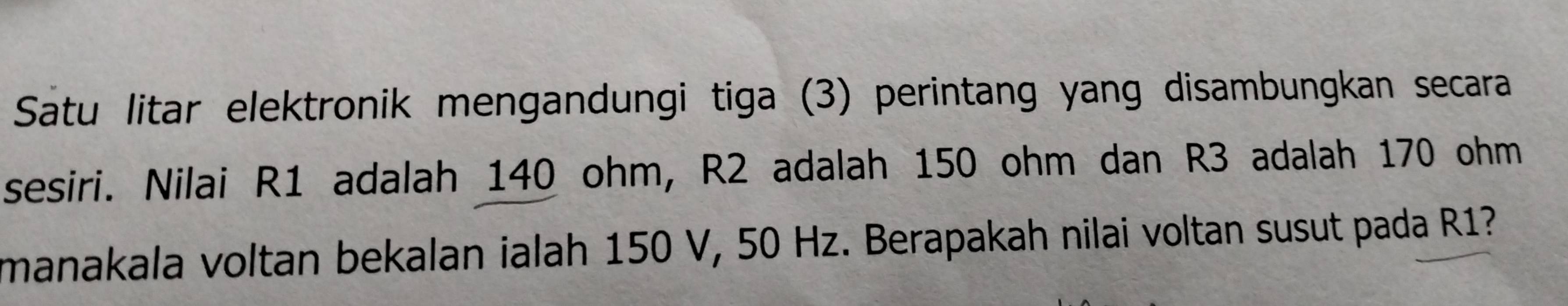 Satu litar elektronik mengandungi tiga (3) perintang yang disambungkan secara 
sesiri. Nilai R1 adalah 140 ohm, R2 adalah 150 ohm dan R3 adalah 170 ohm
manakala voltan bekalan ialah 150 V, 50 Hz. Berapakah nilai voltan susut pada R1?