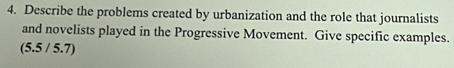 Describe the problems created by urbanization and the role that journalists 
and novelists played in the Progressive Movement. Give specific examples. 
(5.5 / 5.7)