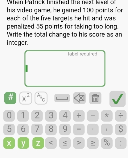 When Patrick finished the next level of 
his video game, he gained 100 points for 
each of the five targets he hit and was 
penalized 55 points for taking too long. 
Write the total change to his score as an 
integer. 
label required 
# x^(2^AB_C) X '''
0 1 2 3 4 + * ÷
5 6 7 8 9 = 1 S
X y Z < ≤ > ≥ % :