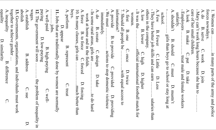 Women can _in many parts of the army and police 
forces nowadays.
A. do B. serve C. work D. join
£Mary can’t work long hours because she has to_
care of her small children.
A. look B. make C. put D. take
⊥. Employers _treat male and female workers
unfairly.
A. shouldn’t B. should C. must D. mustn’t
_girls than boys go to school or stay long at
school.
A. Few B. Fewer C. Little D. Less
s.They have better job skills and can earn_ salaries than
others in the company.
A. low B. lower C. high D. higher
₆It was the _official international football match for
women.
A. first B. one C. once D. twice
7. Should all people be _with equal access to
information?
A. provide B. to provide C. provided D. providing
§ We must_ actions to stop domestic violence
immediately.
A. do B. create C. design D. take
In some rural areas, girls are _to do hard
work at home and in the fields.
A. force B. to force C. forced D. forcing
10. In many classes, girls can _much better than
boys.
A. perform B. represent C. treat
D. appear
11. Jobs that are traditionally done by women are normally
_jobs.
A. well-paid B. high-paying C. well-
paying D. low-paying
12. The government will soon _the problem of inequality in
wages.
A. establish B. address C. sue D.
abolish
13. Governments, organisations, and individuals must work
together to achieve gender …
A. inequality B. difference C.
equality D. similarity