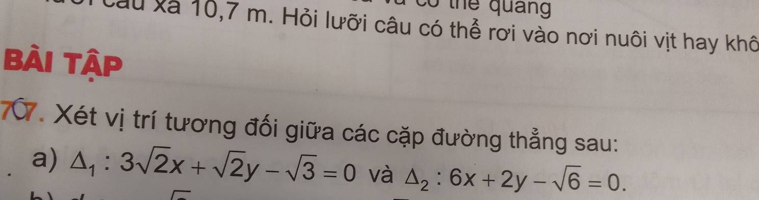 thể quảng
Xau xà 10, 7 m. Hỏi lưỡi câu có thể rơi vào nơi nuôi vịt hay khô
Bài Tập
70. Xét vị trí tương đối giữa các cặp đường thẳng sau:
a) △ _1:3sqrt(2)x+sqrt(2)y-sqrt(3)=0 và △ _2:6x+2y-sqrt(6)=0.