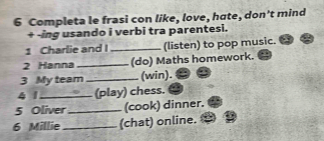 Completa le frasi con like, love, hate, don’t mind 
+ -ing usando i verbi tra parentesi. 
1 Charlie and I _(listen) to pop music. 
2 Hanna _(do) Maths homework. 
3 My team _(win). 
4 1 _(play) chess. 
5 Oliver _(cook) dinner. 
6 Millie _(chat) online.