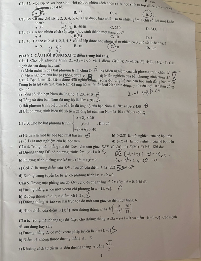 D. 336
Câu 37. Một lớp cỏ 40 học sinh. Hỏi có bao nhiêu cách chọn ra 4 học sinh từ lớp đô đề giữ chức vợ
tổ tường của 4 tổ.
B. 4^4.
A. I  40 C. 4 .
D.
Câu 38. Từ các chữ số 1, 2, 3, 4, 5, 6, 7 lập được bao nhiêu số tự nhiên gồm 3 chữ số đôi một khác
nhau? 2..11,
A. 35. B. 5040. C. 210. D. 343.
Câu 39. Có bao nhiêu cách sắp xếp 4 học sinh thành một hàng dọc?
A. 4. B. 24. C. 10.
D. 1.
Câu 40. Từ các chữ số 1, 2, 3, 4,5 có thể lập được bao nhiêu số tự nhiên có 3 chữ số khác nhau?
A. 5. B. 10 C. 60 D. 125.
PHÀN 2. CÂU HỚi ĐUÑG SAI (2 điểm trong bài thi).
Câu 1. Cho bắt phương trình 2x+3y-1<0</tex> và 4 điểm O(0:0);N(-1;0);P(-4;2):M(2;-1) Các
mệnh đề sau đúng hay sai?
a) Miền nghiệm của bất phương trình chứa O b) Miền nghiệm của bắt phương trình chứa N
c) Miền nghiệm của bắt pt không chứa P d) Miền nghiệm của bắt phương trình chứa M
Câu 2. Bạn Nam tiết kiệm được 450 nghin đồng. Trong đợt ủng hộ các bạn học sinh đồng bào miên
Trung bị lũ lụt vừa qua, bạn Nam đã ủng hộ x tờ tiền loại 20 nghìn đồng, y tờ tiền loại 10 nghìn đồng
Khi đó:
a) Tổng số tiền bạn Nam đã ủng hộ là 20x+10
b) Tổng số tiền bạn Nam đã ủng hộ là 10x+20y
c) Bất phương trình biểu thị số tiền đã ủng hộ của bạn Nam là 20x+10y≤ 450
d) Bất phương trình biểu thị số tiền đã ủng hộ của bạn Nam là 10x+20y≤ 450
Câu 3. Cho hệ bất phương trình: beginarrayl x+2y≤ 30 y>5 -2x+6y>40endarray.. Khi đó:
a) Hệ trên là một hệ bpt bậc nhất hai ẩn b) (-2:8) là một nghiệm của hệ bpt trên
c) (3;1) là một nghiệm của hhat ? bpt trên d) (-2;-1) là một nghiệm của hxi bpt trên
Câu 4. Trong mặt phẳng toạ độ Oxy , cho tam giác DEF có D(1;-1).E(2;1).F(3;5). Khi đó:
a) Đường thẳng DE có phương trình: 2x-y+1=0.
b) Phương trình đường cao kẻ từ D là: x+y=0.
c) Gọi / là trung điểm của DF . Toạ độ của điểm / là
d) Đường trung tuyến kẻ từ E có phương trình là: x+2=0.
Câu 5. Trong mặt phẳng tọa độ Oxy , cho đường thẳng d:2x+3y-6=0. Khi đỏ:
a) Đường thắng đ có một vectơ chỉ phương là vector u=(3;-2).
b) Đường thẳng đ đi qua điểm M(1;2).
c) Đường thẳng đ tạo với hai trục tọa độ một tam giác có diện tích bằng 6.
d) Hình chiếu của điểm A(1;2) trên đường thắng  là H(- 9/13 ;- 20/13 ).
Câu 6. Trong mặt phẳng tọa độ Oxy , cho đường thẳng △ :3x+y+1=0 và điểm A(-1;-3). Các mệnh
đề sau đúng hay sai?
a) Đường thẳng A có một vectơ pháp tuyển là overline n=(1;-3).
b) Điểm A không thuộc đường thẳng A. 5
c) Khoảng cách từ điểm A đến đường thắng Δ bằng  sqrt(11)/2 .
4