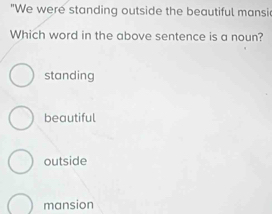 "We were standing outside the beautiful mansi
Which word in the above sentence is a noun?
standing
beautiful
outside
mansion