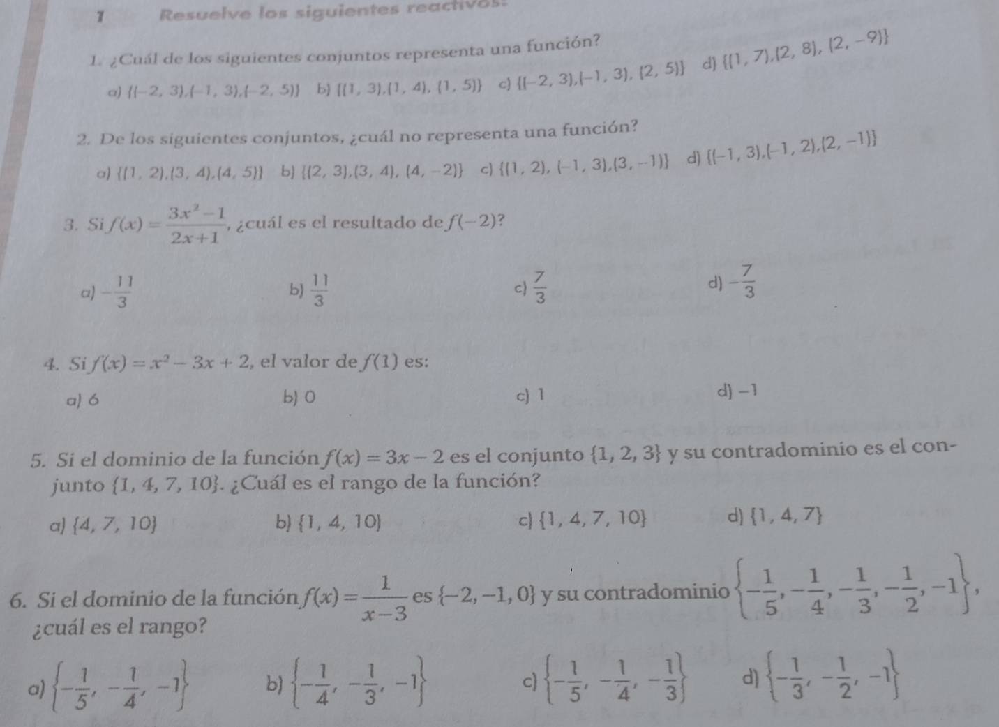 Resuelve los siguientes reactives:
1. ¿Cuál de los siguientes conjuntos representa una función?
a)  (-2,3),(-1,3),(-2,5) b  (1,3),(1,4),(1,5) c  (-2,3),(-1,3),(2,5) d)  (1,7),(2,8),(2,-9)
2. De los siguientes conjuntos, ¿cuál no representa una función?
a)  (1,2),(3,4),(4,5) b  (2,3),(3,4),(4,-2) c  (1,2),(-1,3),(3,-1) d)  (-1,3),(-1,2),(2,-1)
3. Si f(x)= (3x^2-1)/2x+1  , ¿cuál es el resultado de f(-2) ?
a) - 11/3   11/3  c  7/3 
b)
d) - 7/3 
4. Si f(x)=x^2-3x+2 , el valor de f(1) es:
a) 6 b) 0 c) 1 d-1
5. Si el dominio de la función f(x)=3x-2 es el conjunto  1,2,3 y su contradominio es el con-
junto  1,4,7,10. ¿Cuál es el rango de la función?
d)
a)  4,7,10 b)  1,4,10 c)  1,4,7,10  1,4,7
6. Si el dominio de la función f(x)= 1/x-3  es  -2,-1,0 y su contradominio  - 1/5 ,- 1/4 ,- 1/3 ,- 1/2 ,-1 ,
¿cuál es el rango?
a)  - 1/5 ,- 1/4 ,-1 b)  - 1/4 ,- 1/3 ,-1  - 1/5 ,- 1/4 ,- 1/3  d)  - 1/3 ,- 1/2 ,-1
c