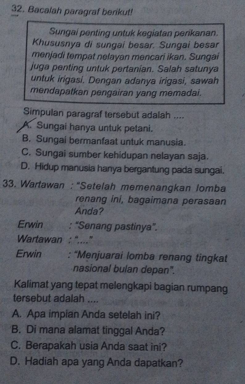 Bacalah paragraf berikut!
Sungai penting untuk kegiatan perikanan.
Khususnya di sungai besar. Sungai besar
menjadi tempat nelayan mencari ikan. Sungai
juga penting untuk pertanian. Salah satunya
untuk irigasi. Dengan adanya irigasi, sawah
mendapatkan pengairan yang memadai.
Simpulan paragraf tersebut adalah ....
A. Sungai hanya untuk petani.
B. Sungai bermanfaat untuk manusia.
C. Sungai sumber kehidupan nelayan saja.
D. Hidup manusia hanya bergantung pada sungai.
33. Wartawan : “Setelah memenangkan lomba
renang ini, bagaimana perasaan
Anda?
Erwin : “Senang pastinya”.
Wartawan : “....”
Erwin : “Menjuarai lomba renang tingkat
nasional bulan depan”.
Kalimat yang tepat melengkapi bagian rumpang
tersebut adalah ....
A. Apa impian Anda setelah ini?
B. Di mana alamat tinggal Anda?
C. Berapakah usia Anda saat ini?
D. Hadiah apa yang Anda dapatkan?