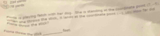 C) 234 yards
D 78 yards
mone is playing fetch with her dog. She is standing at the coordinate point (7,-5)
when she throws the stick, it lands at the coordinate point (-1_ 10). Now far bis
Flons throw the stick?
feet.
Fiona threw the stick_