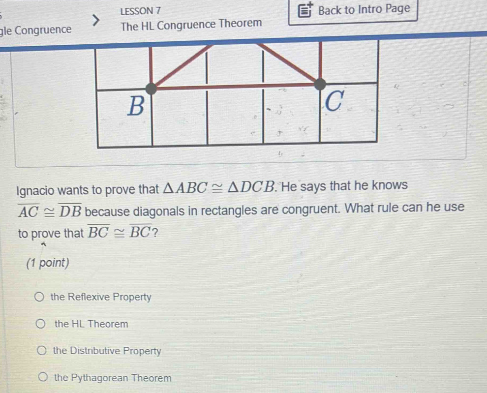 LESSON 7 Back to Intro Page
gle Congruence The HL Congruence Theorem
Ignacio wants to prove that △ ABC≌ △ DCB. He says that he knows
overline AC≌ overline DB because diagonals in rectangles are congruent. What rule can he use
to prove that overline BC≌ overline BC 2
(1 point)
the Reflexive Property
the HL Theorem
the Distributive Property
the Pythagorean Theorem