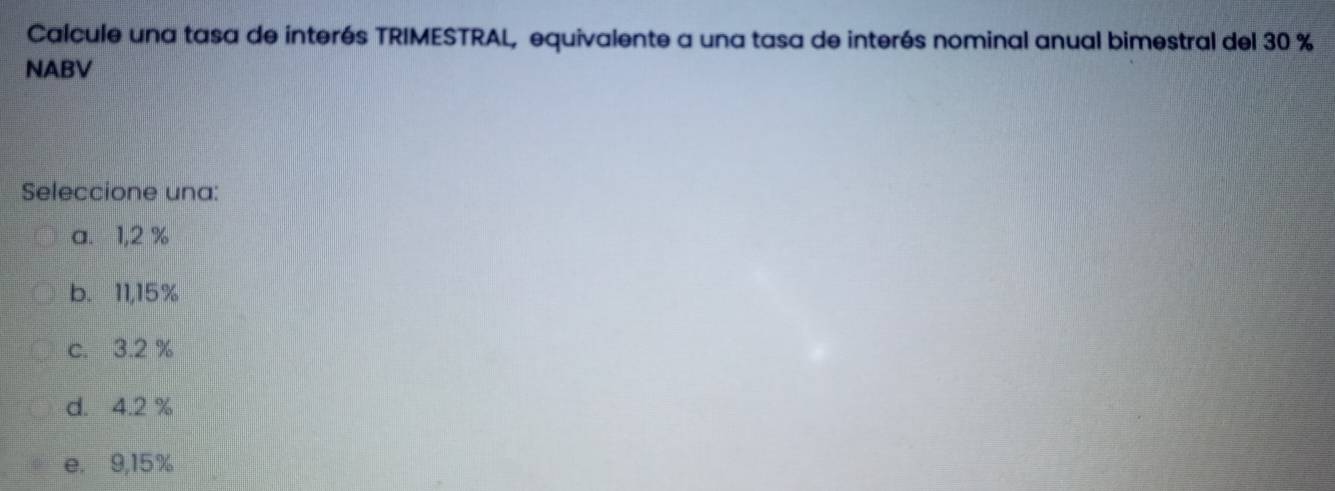 Calcule una tasa de interés TRIMESTRAL, equivalente a una tasa de interés nominal anual bimestral del 30 %
NABV
Seleccione una:
a. 1,2 %
b. 11,15%
c. 3.2 %
d. 4.2 %
e. 9,15%