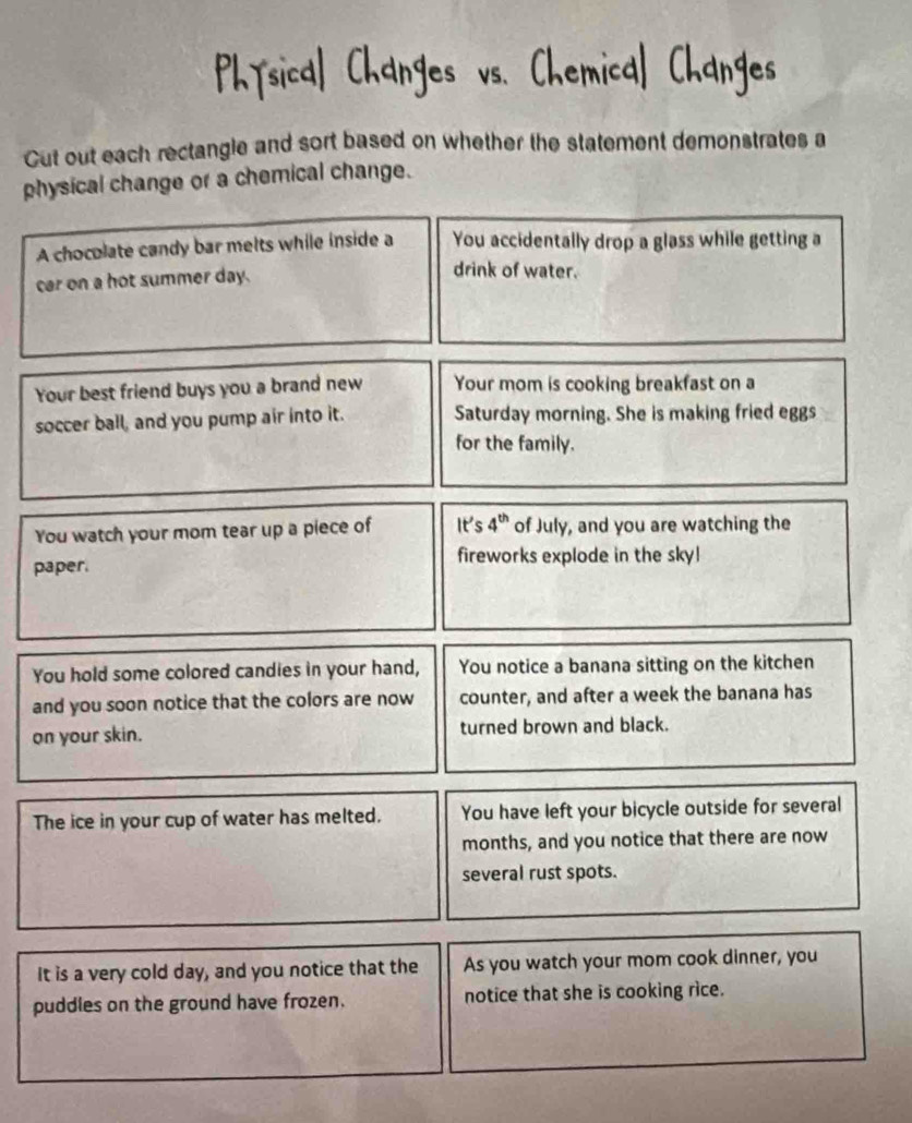 Gut out each rectangle and sort based on whether the statement demonstrates a 
physical change or a chemical change. 
A chocolate candy bar melts while inside a You accidentally drop a glass while getting a 
car on a hot summer day. 
drink of water. 
Your best friend buys you a brand new Your mom is cooking breakfast on a 
soccer ball, and you pump air into it. Saturday morning. She is making fried eggs 
for the family. 
You watch your mom tear up a piece of It's 4^(th) of July, and you are watching the 
paper. 
fireworks explode in the sky! 
You hold some colored candies in your hand, You notice a banana sitting on the kitchen 
and you soon notice that the colors are now counter, and after a week the banana has 
on your skin. turned brown and black. 
The ice in your cup of water has melted. You have left your bicycle outside for several 
months, and you notice that there are now 
several rust spots. 
It is a very cold day, and you notice that the As you watch your mom cook dinner, you 
puddles on the ground have frozen. notice that she is cooking rice.