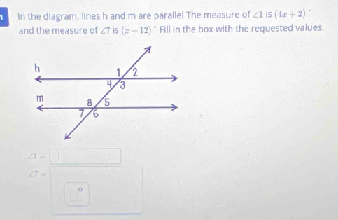 In the diagram, lines h and m are parallel The measure of ∠ 1 is (4x+2). 
and the measure of ∠ 7 is (x-12)^circ  Fill in the box with the requested values.
∠ 1=□
∠ 7=
。