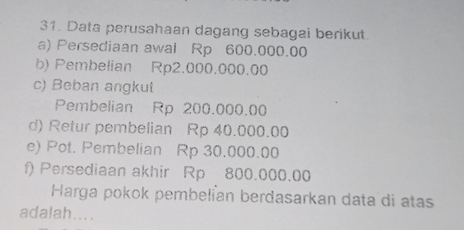 Data perusahaan dagang sebagai berikut. 
a) Persediaan awal Rp 600.000.00
b) Pembelian Rp2.000.000.00
c) Beban angkut 
Pembelian Rp 200.000.00
d) Retur pembelian Rp 40.000.00
e) Pot. Pembelian Rp 30.000.00
f) Persediaan akhir Rp 800.000.00
Harga pokok pembelían berdasarkan data di atas 
adalah....