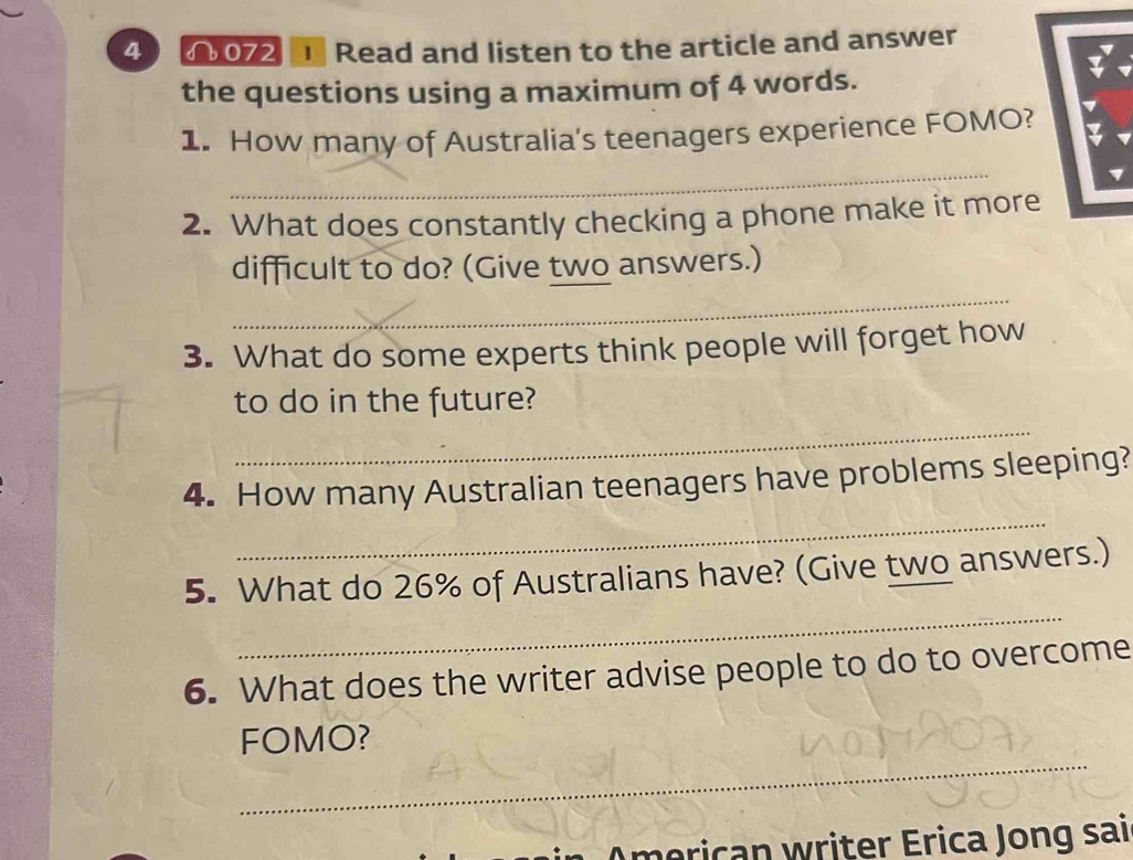 4 072 Read and listen to the article and answer 
the questions using a maximum of 4 words. 
1. How many of Australia's teenagers experience FOMO? 
_ 
2. What does constantly checking a phone make it more 
difficult to do? (Give two answers.) 
_ 
3. What do some experts think people will forget how 
_ 
to do in the future? 
_ 
4. How many Australian teenagers have problems sleeping? 
_ 
5. What do 26% of Australians have? (Give two answers.) 
6. What does the writer advise people to do to overcome 
_ 
FOMO? 
__ 
meric an writer Erica Jong sai