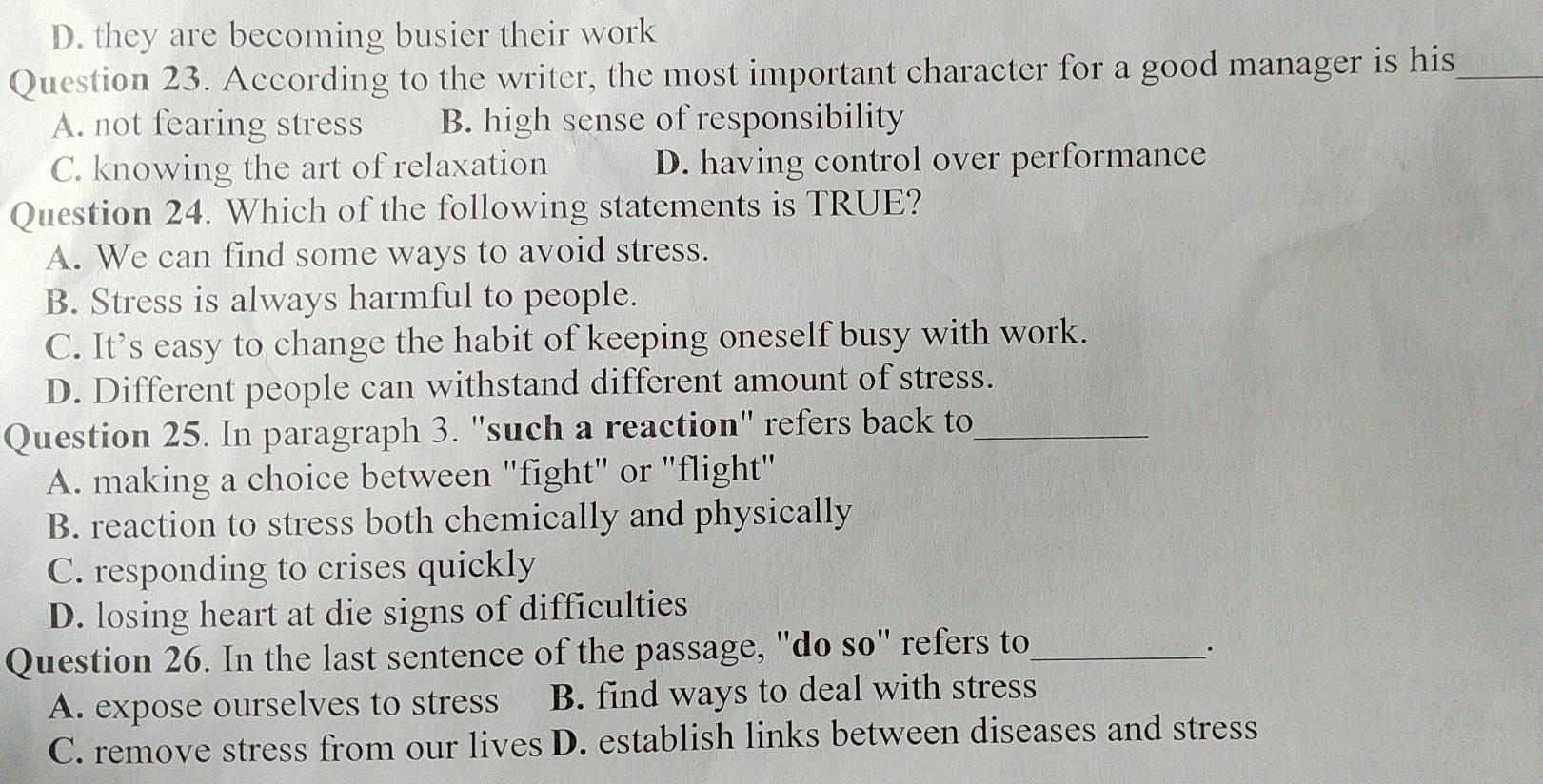 D. they are becoming busier their work
Question 23. According to the writer, the most important character for a good manager is his_
A. not fearing stress B. high sense of responsibility
C. knowing the art of relaxation D. having control over performance
Question 24. Which of the following statements is TRUE?
A. We can find some ways to avoid stress.
B. Stress is always harmful to people.
C. It’s easy to change the habit of keeping oneself busy with work.
D. Different people can withstand different amount of stress.
Question 25. In paragraph 3. ''such a reaction' refers back to_
A. making a choice between "fight" or "flight"
B. reaction to stress both chemically and physically
C. responding to crises quickly
D. losing heart at die signs of difficulties
Question 26. In the last sentence of the passage, "do so" refers to_
.
A. expose ourselves to stress B. find ways to deal with stress
C. remove stress from our lives D. establish links between diseases and stress