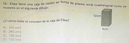 18.- Elisa tiene una caja de cartón en forma de prisma recta cuadrangular como se
muestra en el siguiente dibujo:
¿Cuanto mide el volumen de la caja de Elisa?
A) 300 cm3
B) 240 cm3
C) 100 cm3
D) 120 cm3