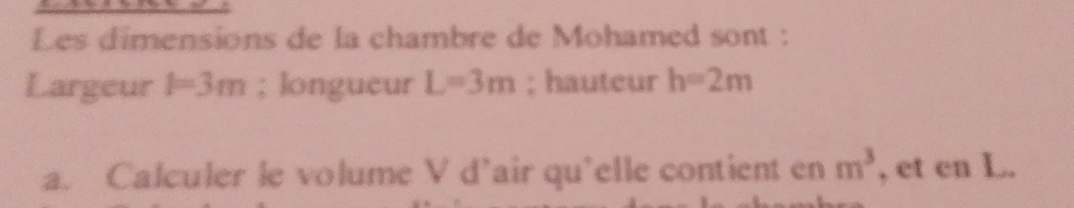 Les dimensions de la chambre de Mohamed sont : 
Largeur l=3m; longueur L=3m; hauteur h=2m
a. Calculer le volume V d’air qu'elle contient en m^3 , et cn L.