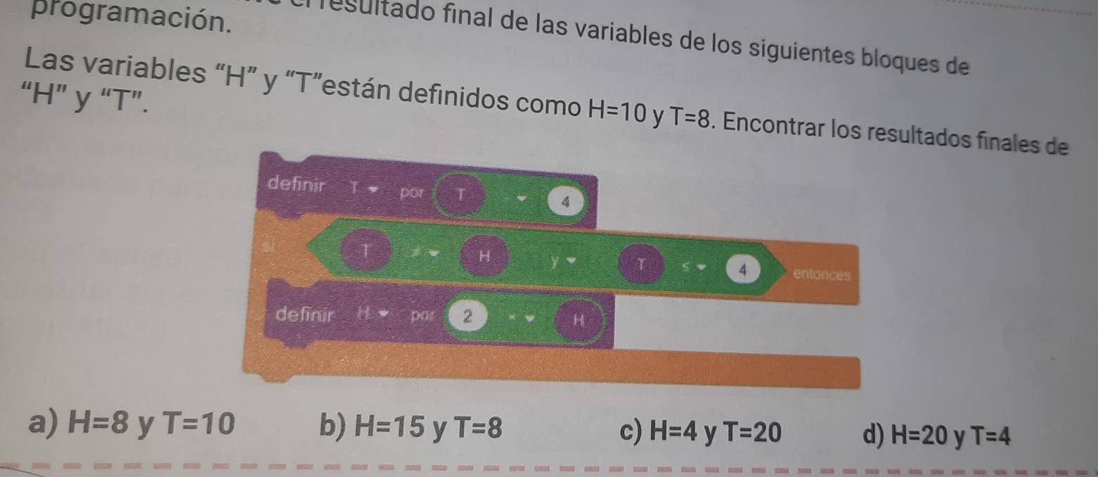 programación.
resultado final de las variables de los siguientes bloques de
“ H ” y “ T ”.
Las variables “ H ” y “ T ”están definidos como H=10 y T=8. Encontrar los resultados finales de
definir
por T
4
T
H y
4 entonces
definir Hto =pat 2
H
a) H=8 y T=10 b) H=15 y T=8 c) H=4 y T=20 d) H=20 y T=4