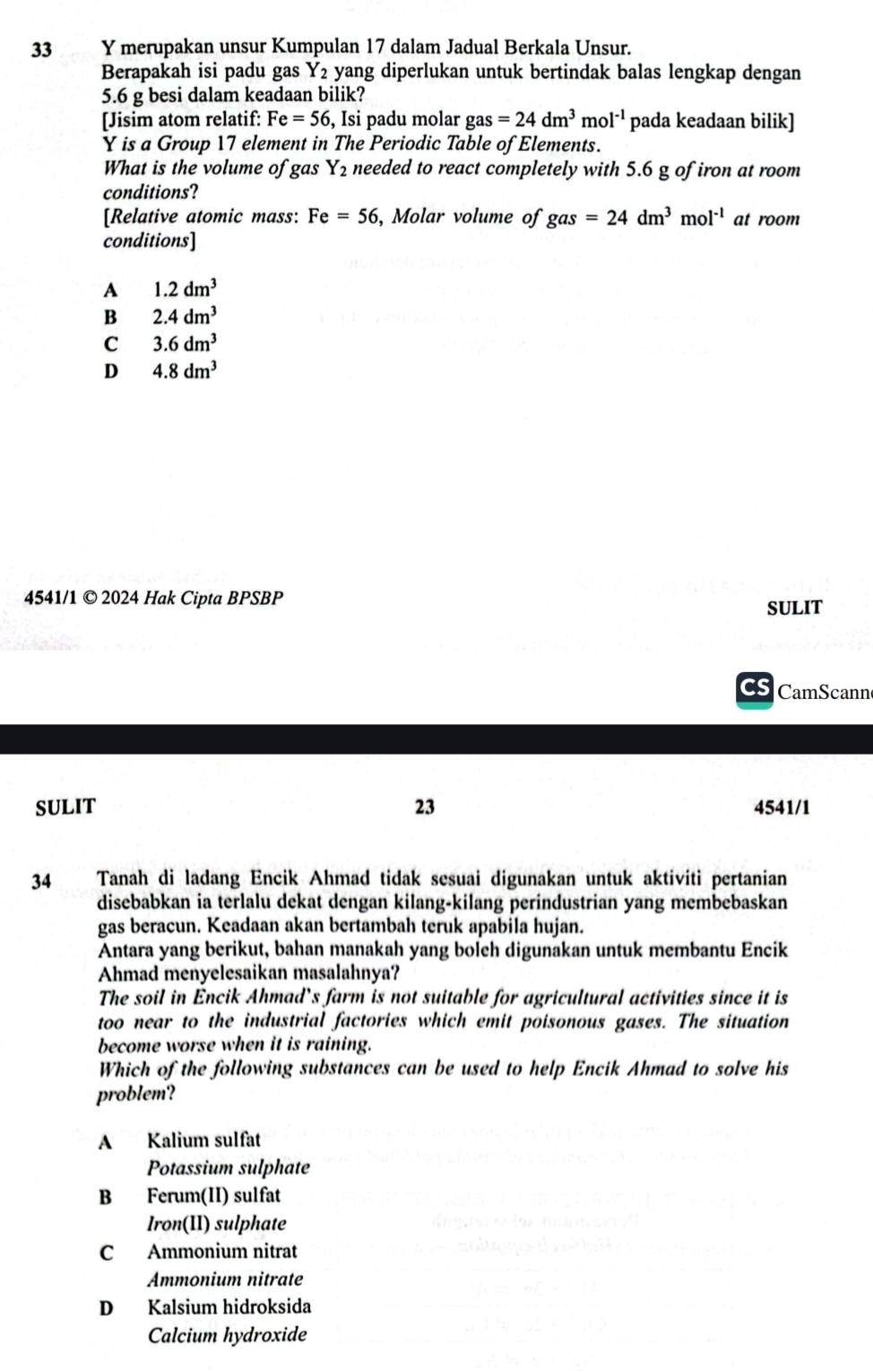 merupakan unsur Kumpulan 17 dalam Jadual Berkala Unsur.
Berapakah isi padu gas Y_2 yang diperlukan untuk bertindak balas lengkap dengan
5.6 g besi dalam keadaan bilik?
[Jisim atom relatif: Fe=56 , Isi padu molar gas=24dm^3mol^(-1) pada keadaan bilik]
Y is a Group 17 element in The Periodic Table of Elements.
What is the volume of gas Y_2 needed to react completely with 5.6 g of iron at room
conditions?
[Relative atomic mass: Fe=56, ,Molar volume of gas=24dm^3mol^(-1) at room
conditions]
A 1.2dm^3
B 2.4dm^3
C 3.6dm^3
D 4.8dm^3
4541/1 © 2024 Hak Cipta BPSBP
SULIT
Cs CamScann
SULIT 23 4541/1
34 Tanah di ladang Encik Ahmad tidak sesuai digunakan untuk aktiviti pertanian
disebabkan ia terlalu dekat dengan kilang-kilang perindustrian yang membebaskan
gas beracun. Keadaan akan bertambah teruk apabila hujan.
Antara yang berikut, bahan manakah yang boleh digunakan untuk membantu Encik
Ahmad menyelesaikan masalahnya?
The soil in Encik Ahmad’s farm is not suitable for agricultural activities since it is
too near to the industrial factories which emit poisonous gases. The situation
become worse when it is raining.
Which of the following substances can be used to help Encik Ahmad to solve his
problem?
A Kalium sulfat
Potassium sulphate
B Ferum(II) sulfat
Iron(II) sulphate
C Ammonium nitrat
Ammonium nitrate
D Kalsium hidroksida
Calcium hydroxide
