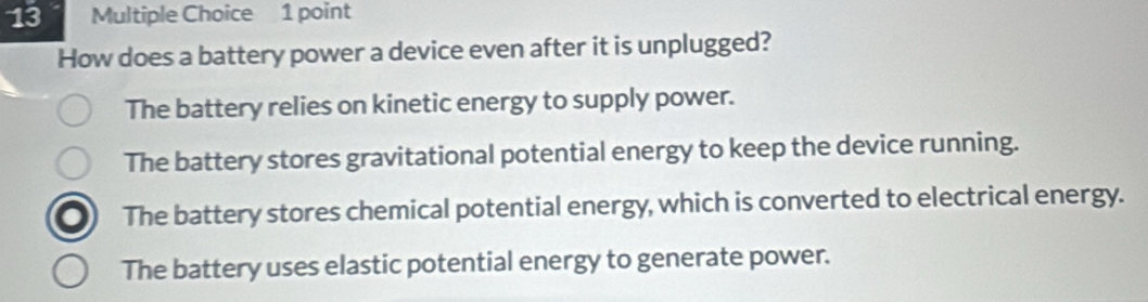 How does a battery power a device even after it is unplugged?
The battery relies on kinetic energy to supply power.
The battery stores gravitational potential energy to keep the device running.
The battery stores chemical potential energy, which is converted to electrical energy.
The battery uses elastic potential energy to generate power.