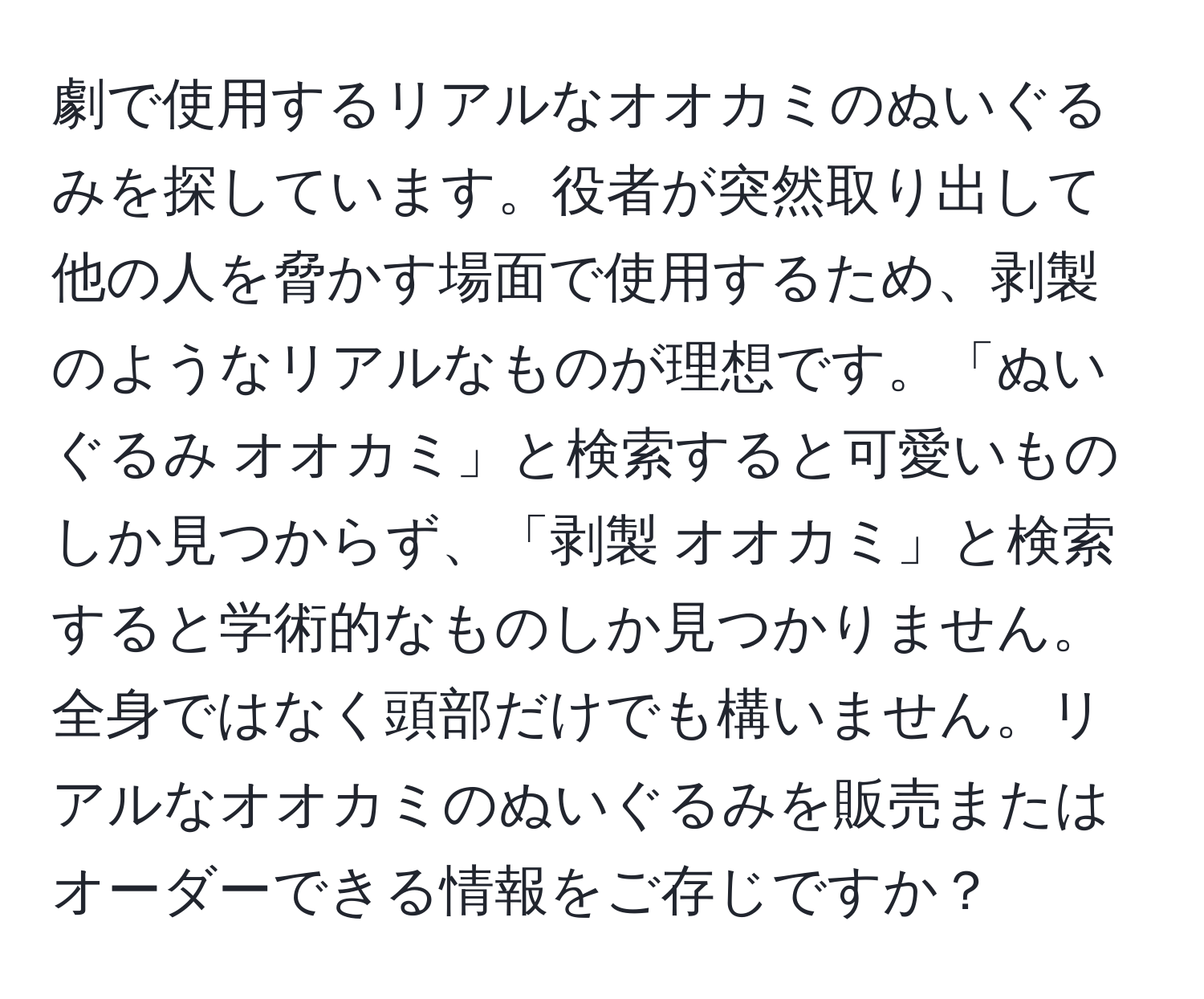 劇で使用するリアルなオオカミのぬいぐるみを探しています。役者が突然取り出して他の人を脅かす場面で使用するため、剥製のようなリアルなものが理想です。「ぬいぐるみ オオカミ」と検索すると可愛いものしか見つからず、「剥製 オオカミ」と検索すると学術的なものしか見つかりません。全身ではなく頭部だけでも構いません。リアルなオオカミのぬいぐるみを販売またはオーダーできる情報をご存じですか？