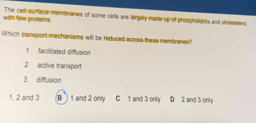 The cell surface membranes of some cells are largely made up of phospholipids and cholesterol,
with few proteins.
Which transport mechanisms will be reduced across these membranes?
1 facilitated diffusion
2 active transport
3 diffusion
1, 2 and 3 B 1 and 2 only C 1 and 3 only D 2 and 3 only